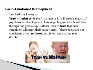  Eric Erikson Theory –
Trust vs. mistrust is the first stage in Erik Erikson's theory of
psychosocial development. This stage begins at birth and lasts
through one year of age. Infants learn to trust that their
caregivers will meet their basic needs. If these needs are not
consistently met, mistrust, suspicion, and anxiety may
develop.
Socio-Emotional Development
 
