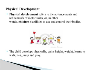  Physical development refers to the advancements and
refinements of motor skills, or, in other
words, children's abilities to use and control their bodies.
 The child develops physically, gains height, weight, learns to
walk, run, jump and play.
Physical Development
 