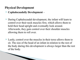  Cephalocaudally Development –
 During Cephalocaudal development, the infant will learn to
control over their neck muscles first, which allows them to
hold their head upright and eventually look around.
Afterwards, they gain control over their shoulder muscles
allowing them to roll over.
 Lastly, control over the muscles in their torso allows them to
sit. The size of the head of an infant in relation to the rest of
the body during this development is always larger than the rest
of the body.
Physical Development
 