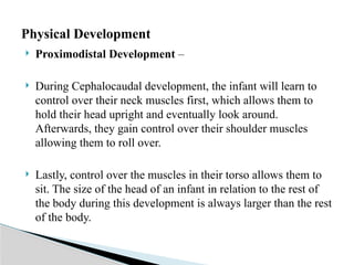  Proximodistal Development –
 During Cephalocaudal development, the infant will learn to
control over their neck muscles first, which allows them to
hold their head upright and eventually look around.
Afterwards, they gain control over their shoulder muscles
allowing them to roll over.
 Lastly, control over the muscles in their torso allows them to
sit. The size of the head of an infant in relation to the rest of
the body during this development is always larger than the rest
of the body.
Physical Development
 