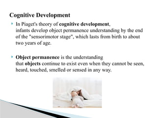  In Piaget's theory of cognitive development,
infants develop object permanence understanding by the end
of the "sensorimotor stage", which lasts from birth to about
two years of age.
 Object permanence is the understanding
that objects continue to exist even when they cannot be seen,
heard, touched, smelled or sensed in any way.
Cognitive Development
 