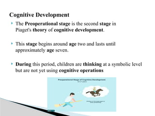  The Preoperational stage is the second stage in
Piaget's theory of cognitive development.
 This stage begins around age two and lasts until
approximately age seven.
 During this period, children are thinking at a symbolic level
but are not yet using cognitive operations
Cognitive Development
 