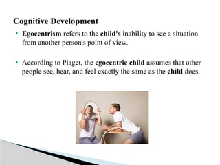  Egocentrism refers to the child's inability to see a situation
from another person's point of view.
 According to Piaget, the egocentric child assumes that other
people see, hear, and feel exactly the same as the child does.
Cognitive Development
 