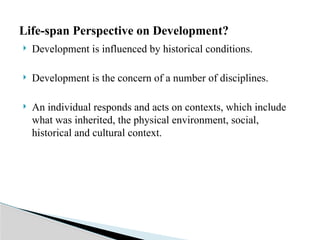 Development is influenced by historical conditions.
 Development is the concern of a number of disciplines.
 An individual responds and acts on contexts, which include
what was inherited, the physical environment, social,
historical and cultural context.
Life-span Perspective on Development?
 
