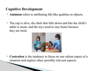  Animism refers to attributing life-like qualities to objects.
 The cup is alive, the chair that falls down and hits the child’s
ankle is mean, and the toys need to stay home because
they are tired.
 Centration is the tendency to focus on one salient aspect of a
situation and neglect other, possibly relevant aspects.
Cognitive Development
 