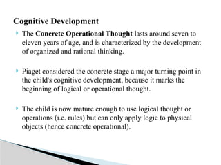  The Concrete Operational Thought lasts around seven to
eleven years of age, and is characterized by the development
of organized and rational thinking.
 Piaget considered the concrete stage a major turning point in
the child's cognitive development, because it marks the
beginning of logical or operational thought.
 The child is now mature enough to use logical thought or
operations (i.e. rules) but can only apply logic to physical
objects (hence concrete operational).
Cognitive Development
 