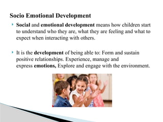  Social and emotional development means how children start
to understand who they are, what they are feeling and what to
expect when interacting with others.
 It is the development of being able to: Form and sustain
positive relationships. Experience, manage and
express emotions, Explore and engage with the environment.
Socio Emotional Development
 