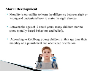  Morality is our ability to learn the difference between right or
wrong and understand how to make the right choices.
 Between the ages of 2 and 5 years, many children start to
show morally-based behaviors and beliefs.
 According to Kohlberg, young children at this age base their
morality on a punishment and obedience orientation.
Moral Development
 