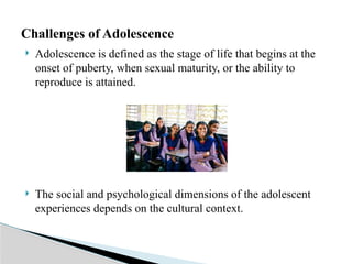  Adolescence is defined as the stage of life that begins at the
onset of puberty, when sexual maturity, or the ability to
reproduce is attained.
 The social and psychological dimensions of the adolescent
experiences depends on the cultural context.
Challenges of Adolescence
 