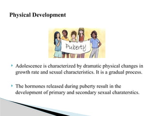  Adolescence is characterized by dramatic physical changes in
growth rate and sexual characteristics. It is a gradual process.
 The hormones released during puberty result in the
development of primary and secondary sexual charaterstics.
Physical Development
 