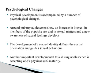  Physical development is accompanied by a number of
psychological changes.
 Around puberty adolescents show an increase in interest in
members of the opposite sex and in sexual matters and a new
awareness of sexual feelings develops.
 The development of a sexual identity defines the sexual
orientation and guides sexual behaviour.
 Another important developmental task during adolescence is
accepting one’s physical self/ maturity.
Psychological Changes
 