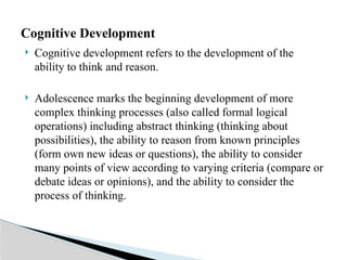  Cognitive development refers to the development of the
ability to think and reason.
 Adolescence marks the beginning development of more
complex thinking processes (also called formal logical
operations) including abstract thinking (thinking about
possibilities), the ability to reason from known principles
(form own new ideas or questions), the ability to consider
many points of view according to varying criteria (compare or
debate ideas or opinions), and the ability to consider the
process of thinking.
Cognitive Development
 