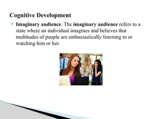  Imaginary audience. The imaginary audience refers to a
state where an individual imagines and believes that
multitudes of people are enthusiastically listening to or
watching him or her.
Cognitive Development
 