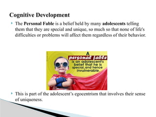  The Personal Fable is a belief held by many adolescents telling
them that they are special and unique, so much so that none of life's
difficulties or problems will affect them regardless of their behavior.
 This is part of the adolescent’s egocentrism that involves their sense
of uniqueness.
Cognitive Development
 