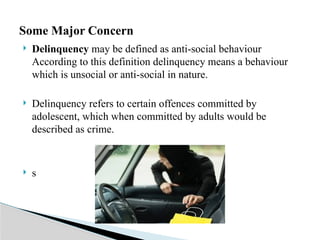  Delinquency may be defined as anti-social behaviour
According to this definition delinquency means a behaviour
which is unsocial or anti-social in nature.
 Delinquency refers to certain offences committed by
adolescent, which when committed by adults would be
described as crime.
 s
Some Major Concern
 