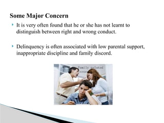  It is very often found that he or she has not learnt to
distinguish between right and wrong conduct.
 Delinquency is often associated with low parental support,
inappropriate discipline and family discord.
Some Major Concern
 