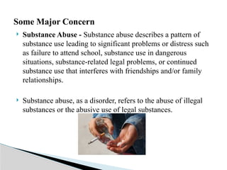  Substance Abuse - Substance abuse describes a pattern of
substance use leading to significant problems or distress such
as failure to attend school, substance use in dangerous
situations, substance-related legal problems, or continued
substance use that interferes with friendships and/or family
relationships.
 Substance abuse, as a disorder, refers to the abuse of illegal
substances or the abusive use of legal substances.
Some Major Concern
 