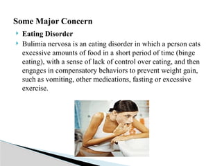 Eating Disorder
 Bulimia nervosa is an eating disorder in which a person eats
excessive amounts of food in a short period of time (binge
eating), with a sense of lack of control over eating, and then
engages in compensatory behaviors to prevent weight gain,
such as vomiting, other medications, fasting or excessive
exercise.
Some Major Concern
 