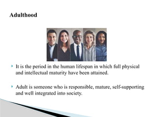  It is the period in the human lifespan in which full physical
and intellectual maturity have been attained.
 Adult is someone who is responsible, mature, self-supporting
and well integrated into society.
Adulthood
 