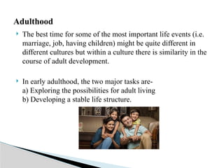  The best time for some of the most important life events (i.e.
marriage, job, having children) might be quite different in
different cultures but within a culture there is similarity in the
course of adult development.
 In early adulthood, the two major tasks are-
a) Exploring the possibilities for adult living
b) Developing a stable life structure.
Adulthood
 