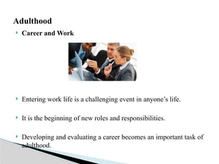  Career and Work
 Entering work life is a challenging event in anyone’s life.
 It is the beginning of new roles and responsibilities.
 Developing and evaluating a career becomes an important task of
adulthood.
Adulthood
 