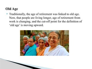  Traditionally, the age of retirement was linked to old age.
Now, that people are living longer, age of retirement from
work is changing, and the cut-off point for the definition of
‘old age’ is moving upward.
Old Age
 