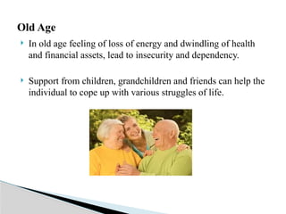  In old age feeling of loss of energy and dwindling of health
and financial assets, lead to insecurity and dependency.
 Support from children, grandchildren and friends can help the
individual to cope up with various struggles of life.
Old Age
 