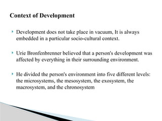  Development does not take place in vacuum, It is always
embedded in a particular socio-cultural context.
 Urie Bronfenbrenner believed that a person's development was
affected by everything in their surrounding environment.
 He divided the person's environment into five different levels:
the microsystems, the mesosystem, the exosystem, the
macrosystem, and the chronosystem
Context of Development
 