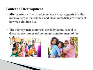  Microsystem - The Bronfenbrenner theory suggests that the
microsystem is the smallest and most immediate environment
in which children live.
 The microsystem comprises the daily home, school or
daycare, peer group and community environment of the
children.
Context of Development
 