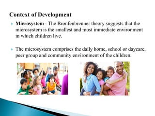  Microsystem - The Bronfenbrenner theory suggests that the
microsystem is the smallest and most immediate environment
in which children live.
 The microsystem comprises the daily home, school or daycare,
peer group and community environment of the children.
 