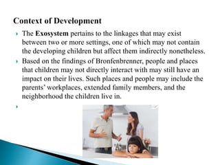  The Exosystem pertains to the linkages that may exist
between two or more settings, one of which may not contain
the developing children but affect them indirectly nonetheless.
 Based on the findings of Bronfenbrenner, people and places
that children may not directly interact with may still have an
impact on their lives. Such places and people may include the
parents’ workplaces, extended family members, and the
neighborhood the children live in.

 