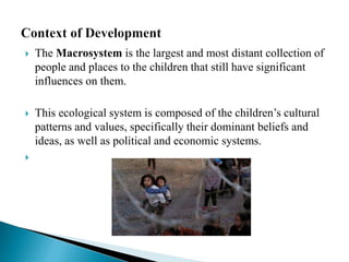  The Macrosystem is the largest and most distant collection of
people and places to the children that still have significant
influences on them.
 This ecological system is composed of the children’s cultural
patterns and values, specifically their dominant beliefs and
ideas, as well as political and economic systems.

 