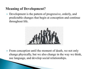  Development is the pattern of progressive, orderly, and
predictable changes that begin at conception and continue
throughout life.
 From conception until the moment of death, we not only
change physically, but we also change in the way we think,
use language, and develop social relationships.
 