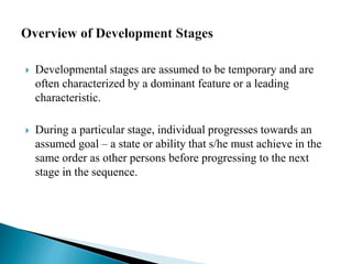  Developmental stages are assumed to be temporary and are
often characterized by a dominant feature or a leading
characteristic.
 During a particular stage, individual progresses towards an
assumed goal – a state or ability that s/he must achieve in the
same order as other persons before progressing to the next
stage in the sequence.
 
