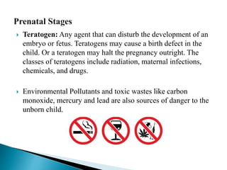  Teratogen: Any agent that can disturb the development of an
embryo or fetus. Teratogens may cause a birth defect in the
child. Or a teratogen may halt the pregnancy outright. The
classes of teratogens include radiation, maternal infections,
chemicals, and drugs.
 Environmental Pollutants and toxic wastes like carbon
monoxide, mercury and lead are also sources of danger to the
unborn child.
 