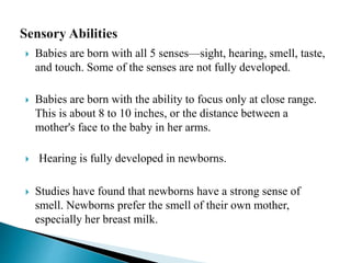  Babies are born with all 5 senses—sight, hearing, smell, taste,
and touch. Some of the senses are not fully developed.
 Babies are born with the ability to focus only at close range.
This is about 8 to 10 inches, or the distance between a
mother's face to the baby in her arms.
 Hearing is fully developed in newborns.
 Studies have found that newborns have a strong sense of
smell. Newborns prefer the smell of their own mother,
especially her breast milk.
 
