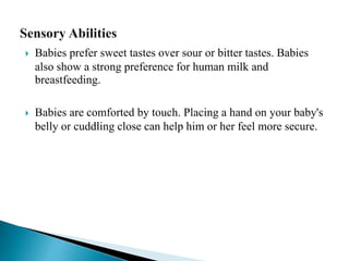  Babies prefer sweet tastes over sour or bitter tastes. Babies
also show a strong preference for human milk and
breastfeeding.
 Babies are comforted by touch. Placing a hand on your baby's
belly or cuddling close can help him or her feel more secure.
 