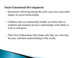  Emotional well-being during the early years has a powerful
impact on social relationships.
 Children who are emotionally healthy are better able to
establish and maintain positive relationships with adults as
well as with peers.
 Their first relationships help shape who they are, who they
become, and their understanding of the world.
 