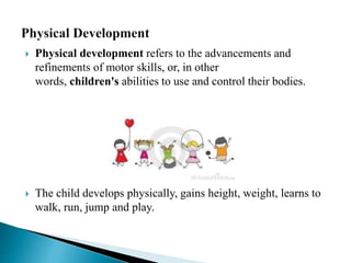  Physical development refers to the advancements and
refinements of motor skills, or, in other
words, children's abilities to use and control their bodies.
 The child develops physically, gains height, weight, learns to
walk, run, jump and play.
 