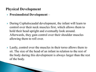  Proximodistal Development –
 During Cephalocaudal development, the infant will learn to
control over their neck muscles first, which allows them to
hold their head upright and eventually look around.
Afterwards, they gain control over their shoulder muscles
allowing them to roll over.
 Lastly, control over the muscles in their torso allows them to
sit. The size of the head of an infant in relation to the rest of
the body during this development is always larger than the rest
of the body.
 