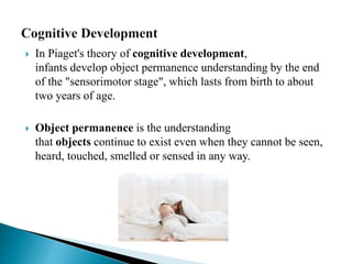  In Piaget's theory of cognitive development,
infants develop object permanence understanding by the end
of the "sensorimotor stage", which lasts from birth to about
two years of age.
 Object permanence is the understanding
that objects continue to exist even when they cannot be seen,
heard, touched, smelled or sensed in any way.
 