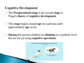  The Preoperational stage is the second stage in
Piaget's theory of cognitive development.
 This stage begins around age two and lasts until
approximately age seven.
 During this period, children are thinking at a symbolic level
but are not yet using cognitive operations
 