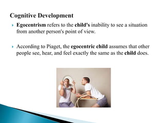  Egocentrism refers to the child's inability to see a situation
from another person's point of view.
 According to Piaget, the egocentric child assumes that other
people see, hear, and feel exactly the same as the child does.
 