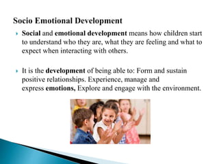  Social and emotional development means how children start
to understand who they are, what they are feeling and what to
expect when interacting with others.
 It is the development of being able to: Form and sustain
positive relationships. Experience, manage and
express emotions, Explore and engage with the environment.
 
