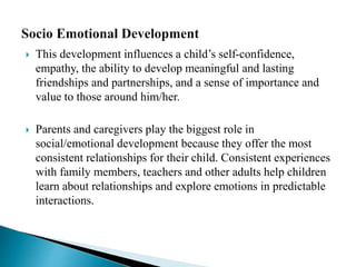 This development influences a child’s self-confidence,
empathy, the ability to develop meaningful and lasting
friendships and partnerships, and a sense of importance and
value to those around him/her.
 Parents and caregivers play the biggest role in
social/emotional development because they offer the most
consistent relationships for their child. Consistent experiences
with family members, teachers and other adults help children
learn about relationships and explore emotions in predictable
interactions.
 