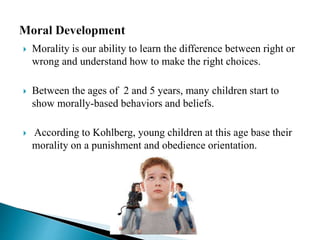  Morality is our ability to learn the difference between right or
wrong and understand how to make the right choices.
 Between the ages of 2 and 5 years, many children start to
show morally-based behaviors and beliefs.
 According to Kohlberg, young children at this age base their
morality on a punishment and obedience orientation.
 