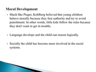  Much like Piaget, Kohlberg believed that young children
behave morally because they fear authority and try to avoid
punishment. In other words, little kids follow the rules because
they don't want to get in trouble.
 Language develops and the child can reason logically.
 Socially the child has become more involved in the social
systems.
 
