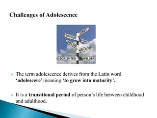  The term adolescence derives from the Latin word
‘adolescere’ meaning ‘to grow into maturity’.
 It is a transitional period of person’s life between childhood
and adulthood.
 