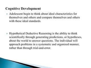  Adolescent begin to think about ideal characteristics for
themselves and others and compare themselves and others
with these ideal standards.
 Hypothetical Deductive Reasoning is the ability to think
scientifically through generating predictions, or hypotheses,
about the world to answer questions. The individual will
approach problems in a systematic and organized manner,
rather than through trial-and-error.
 