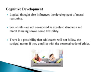  Logical thought also influences the development of moral
reasoning.
 Social rules are not considered as absolute standards and
moral thinking shows some flexibility.
 There is a possibility that adolescent will not follow the
societal norms if they conflict with the personal code of ethics.
 